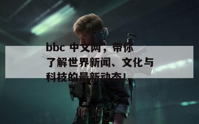 bbc 中文网，带你了解世界新闻、文化与科技的最新动态！