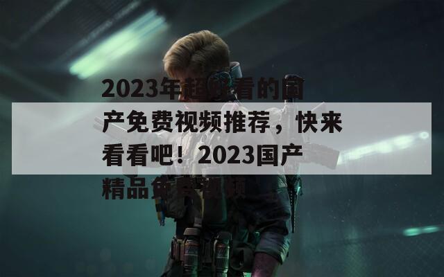 2023年超好看的国产免费视频推荐，快来看看吧！2023国产精品免费视频