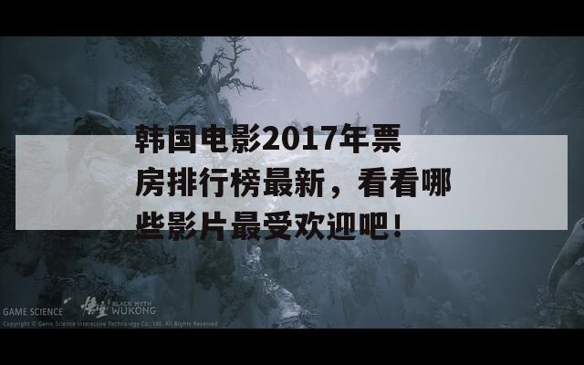 韩国电影2017年票房排行榜最新，看看哪些影片最受欢迎吧！