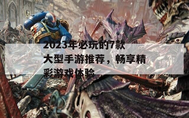 2023年必玩的7款大型手游推荐，畅享精彩游戏体验