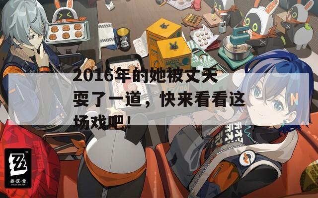 2016年的她被丈天耍了一道，快来看看这场戏吧！