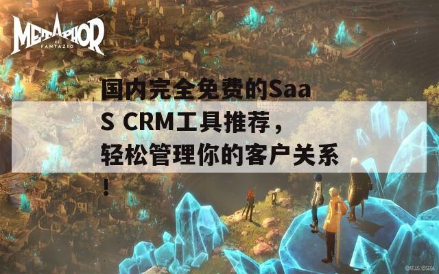 国内完全免费的SaaS CRM工具推荐，轻松管理你的客户关系！