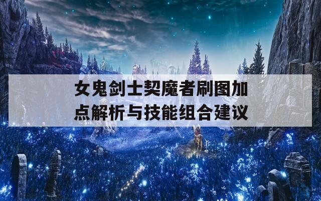 女鬼剑士契魔者刷图加点解析与技能组合建议