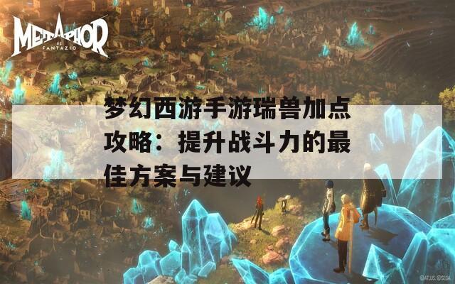 梦幻西游手游瑞兽加点攻略：提升战斗力的最佳方案与建议