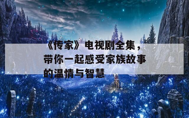 《传家》电视剧全集，带你一起感受家族故事的温情与智慧