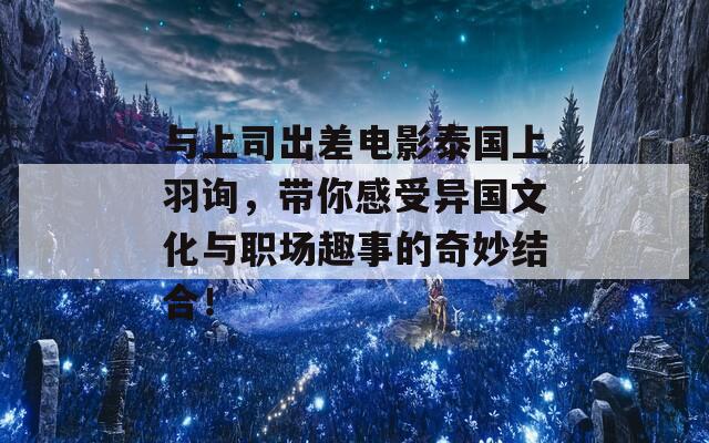 与上司出差电影泰国上羽询，带你感受异国文化与职场趣事的奇妙结合！