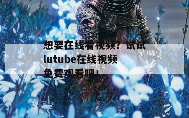 想要在线看视频？试试lutube在线视频免费观看吧！