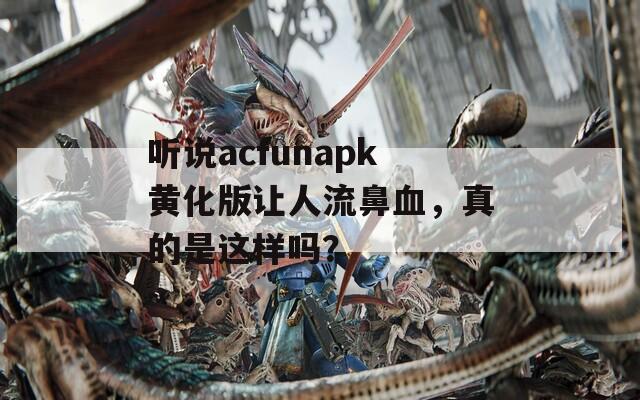 听说acfunapk黄化版让人流鼻血，真的是这样吗？