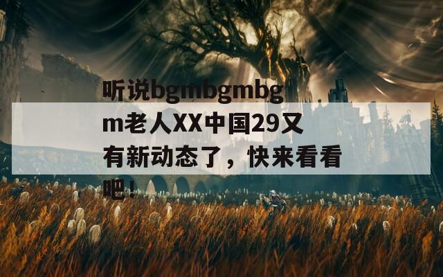 听说bgmbgmbgm老人XX中国29又有新动态了，快来看看吧！