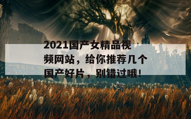 2021国产女精品视频网站，给你推荐几个国产好片，别错过哦！