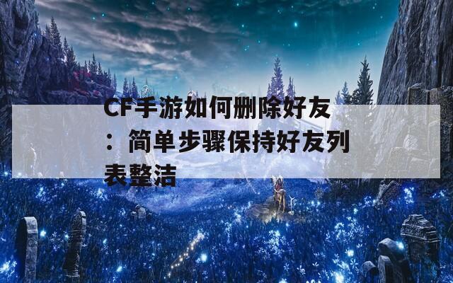 CF手游如何删除好友：简单步骤保持好友列表整洁