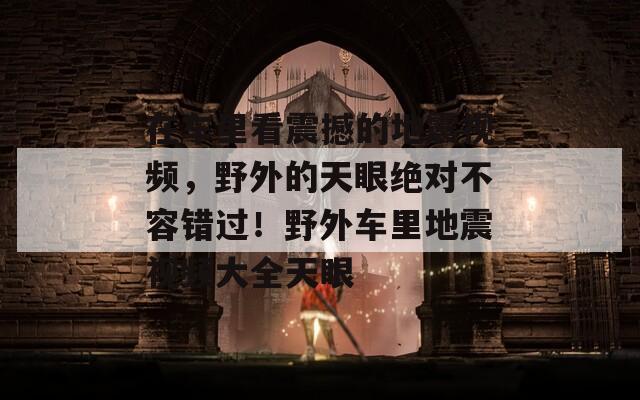 在车里看震撼的地震视频，野外的天眼绝对不容错过！野外车里地震视频大全天眼