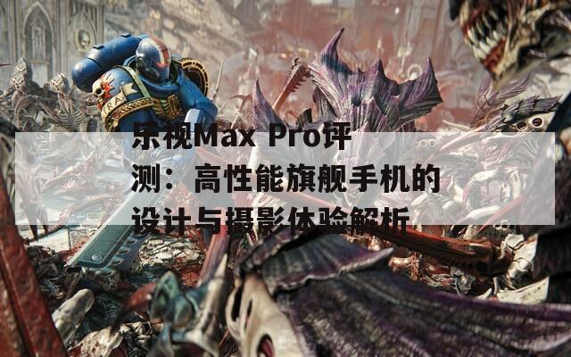 乐视Max Pro评测：高性能旗舰手机的设计与摄影体验解析