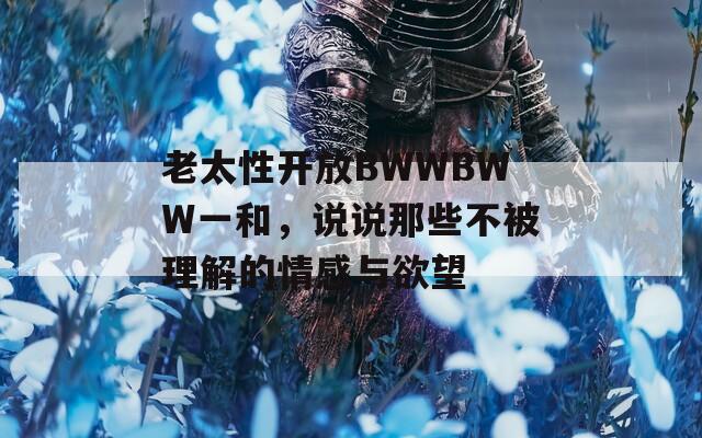 老太性开放BWWBWW一和，说说那些不被理解的情感与欲望