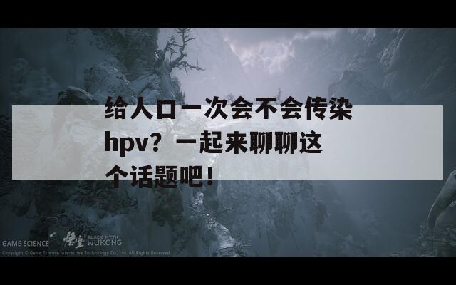 给人口一次会不会传染hpv？一起来聊聊这个话题吧！