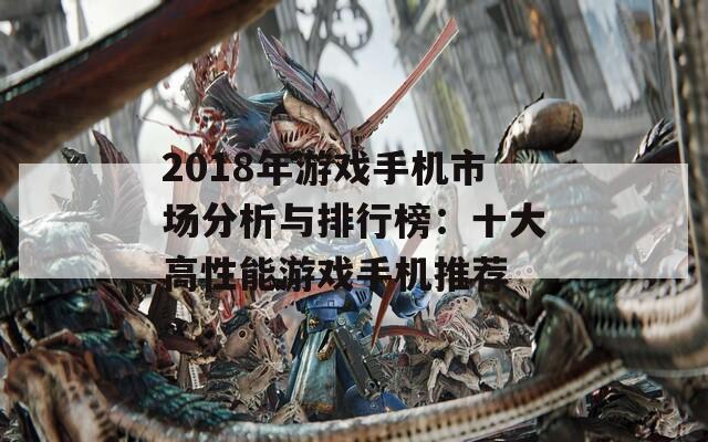 2018年游戏手机市场分析与排行榜：十大高性能游戏手机推荐