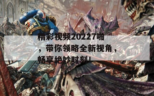 精彩视频20227啪，带你领略全新视角，畅享绝妙时刻！