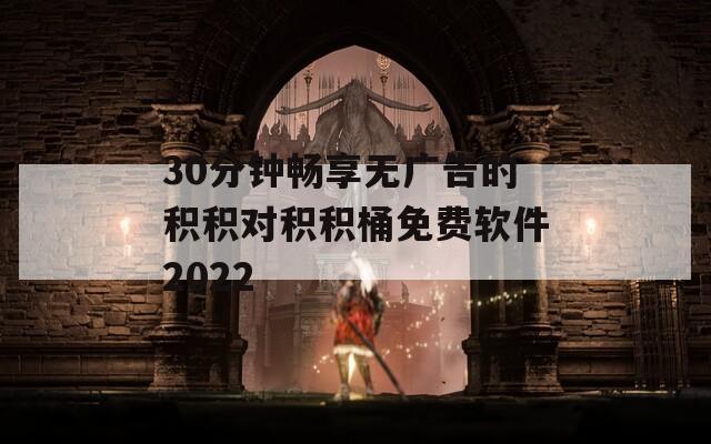 30分钟畅享无广告的积积对积积桶免费软件2022