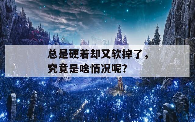 总是硬着却又软掉了，究竟是啥情况呢？