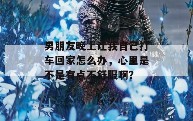 男朋友晚上让我自己打车回家怎么办，心里是不是有点不舒服啊？