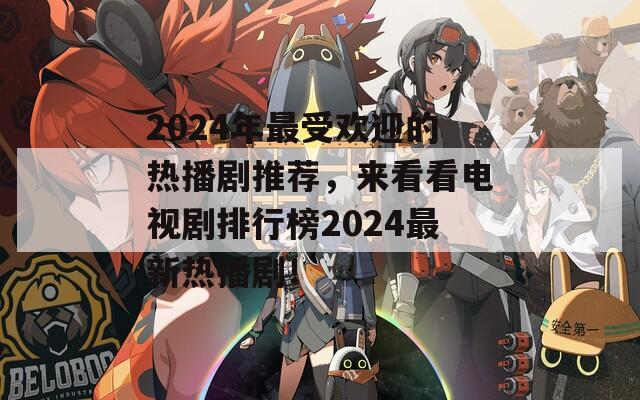 2024年最受欢迎的热播剧推荐，来看看电视剧排行榜2024最新热播剧！