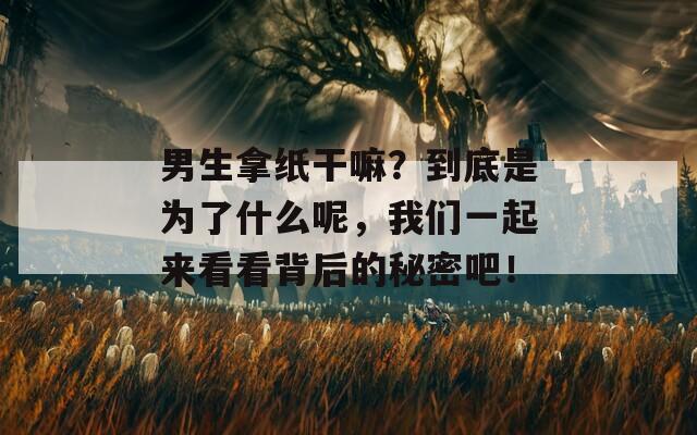 男生拿纸干嘛？到底是为了什么呢，我们一起来看看背后的秘密吧！