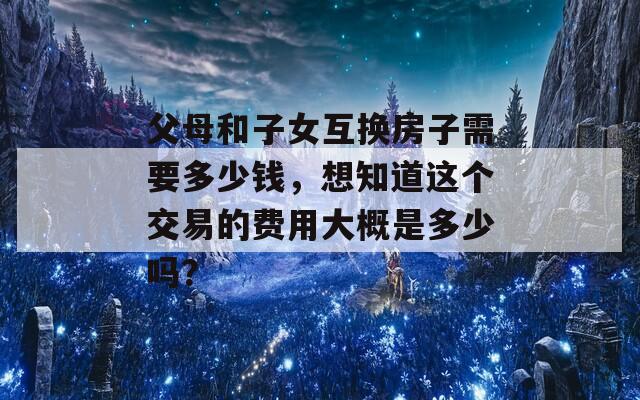 父母和子女互换房子需要多少钱，想知道这个交易的费用大概是多少吗？