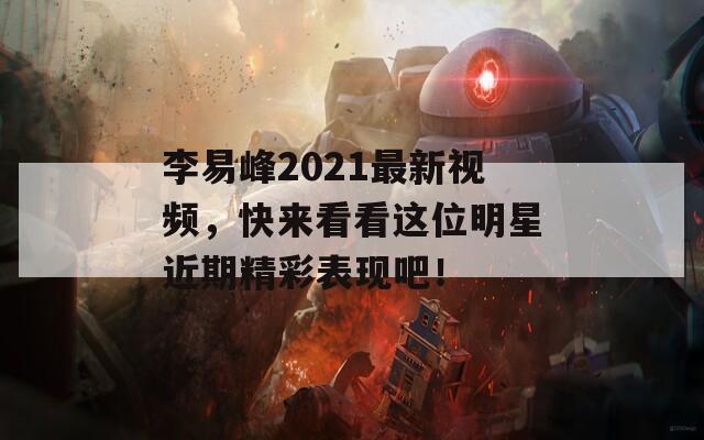 李易峰2021最新视频，快来看看这位明星近期精彩表现吧！