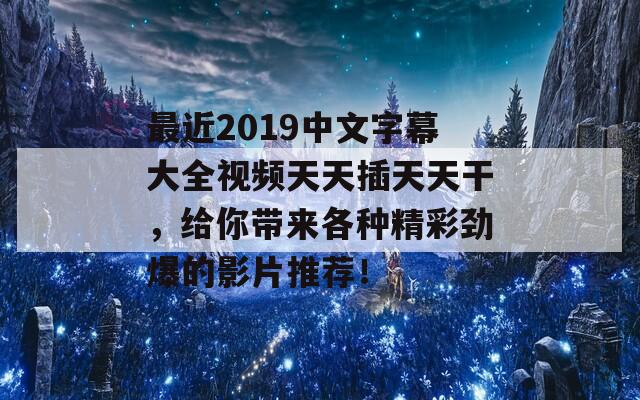 最近2019中文字幕大全视频天天插天天干，给你带来各种精彩劲爆的影片推荐！