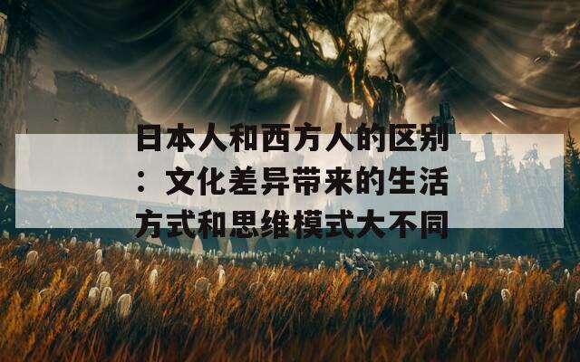 日本人和西方人的区别：文化差异带来的生活方式和思维模式大不同