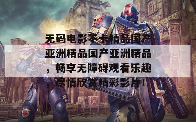 无码电影不卡精品国产亚洲精品国产亚洲精品，畅享无障碍观看乐趣，尽情欣赏精彩影片！