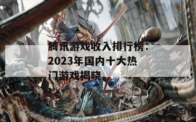 腾讯游戏收入排行榜：2023年国内十大热门游戏揭晓