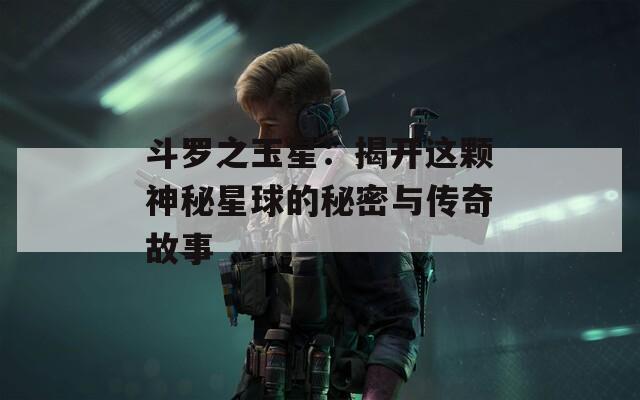 斗罗之玉星：揭开这颗神秘星球的秘密与传奇故事