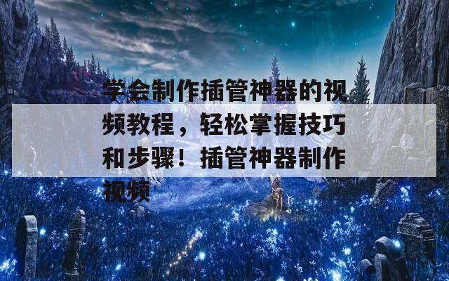 学会制作插管神器的视频教程，轻松掌握技巧和步骤！插管神器制作视频