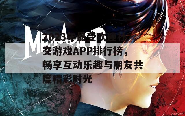 2023年最受欢迎社交游戏APP排行榜，畅享互动乐趣与朋友共度精彩时光