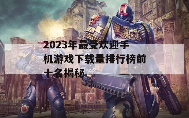 2023年最受欢迎手机游戏下载量排行榜前十名揭秘