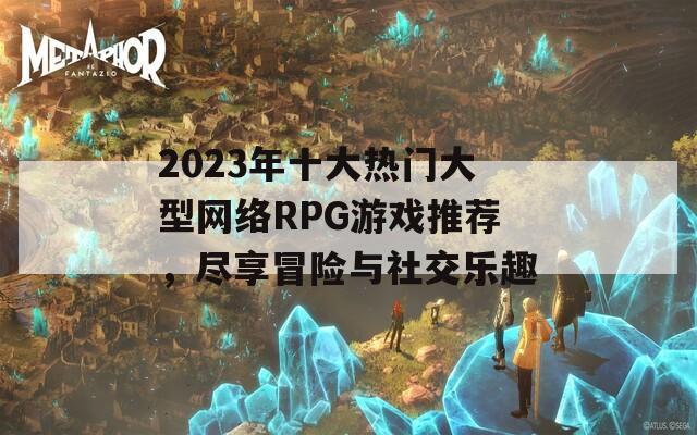 2023年十大热门大型网络RPG游戏推荐，尽享冒险与社交乐趣