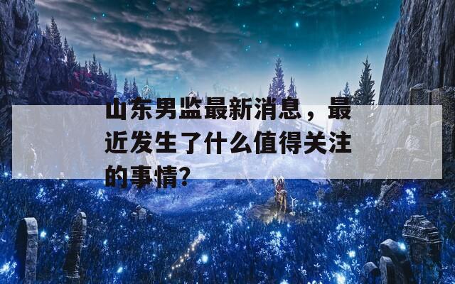 山东男监最新消息，最近发生了什么值得关注的事情？