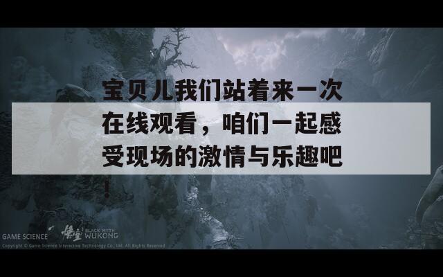 宝贝儿我们站着来一次在线观看，咱们一起感受现场的激情与乐趣吧！