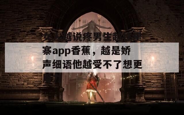 女人越说疼男生越往里寨app香蕉，越是娇声细语他越受不了想更用力