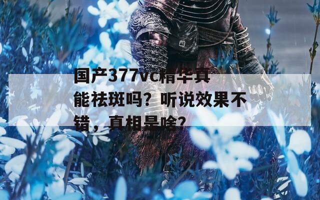 国产377vc精华真能祛斑吗？听说效果不错，真相是啥？