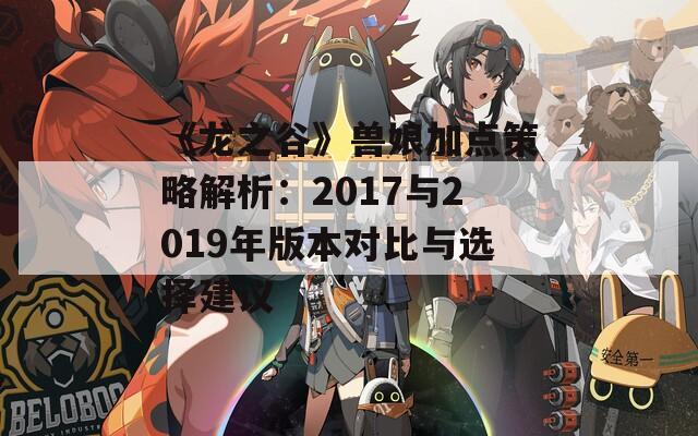 《龙之谷》兽娘加点策略解析：2017与2019年版本对比与选择建议