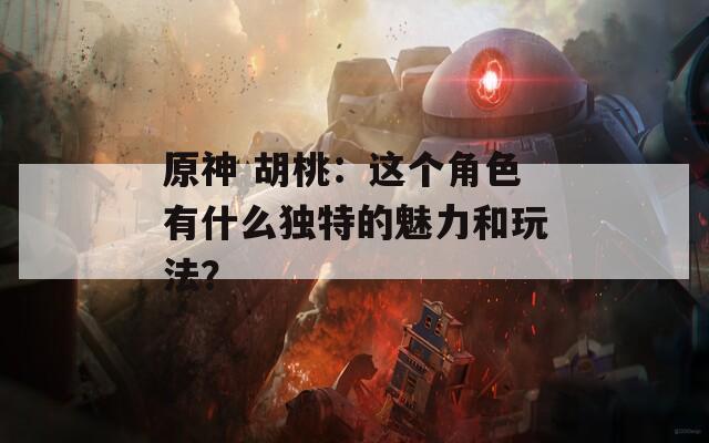 原神 胡桃：这个角色有什么独特的魅力和玩法？