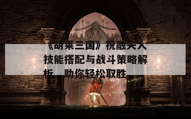 《胡莱三国》祝融夫人技能搭配与战斗策略解析，助你轻松取胜