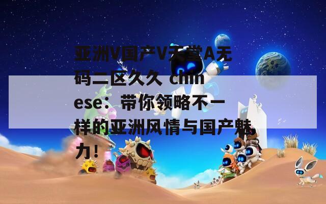 亚洲V国产V天堂A无码二区久久 chinese：带你领略不一样的亚洲风情与国产魅力！