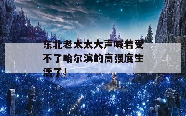 东北老太太大声喊着受不了哈尔滨的高强度生活了！