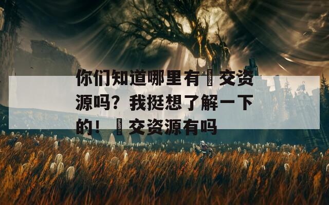 你们知道哪里有㓜交资源吗？我挺想了解一下的！㓜交资源有吗