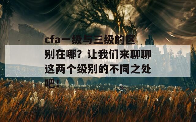 cfa一级与三级的区别在哪？让我们来聊聊这两个级别的不同之处吧！