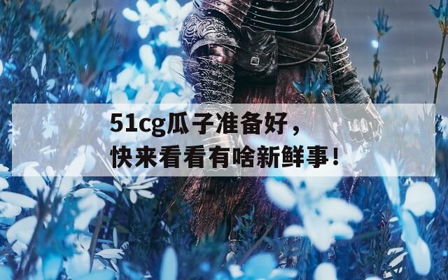 51cg瓜子准备好，快来看看有啥新鲜事！