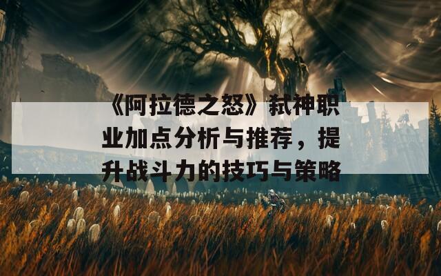 《阿拉德之怒》弑神职业加点分析与推荐，提升战斗力的技巧与策略